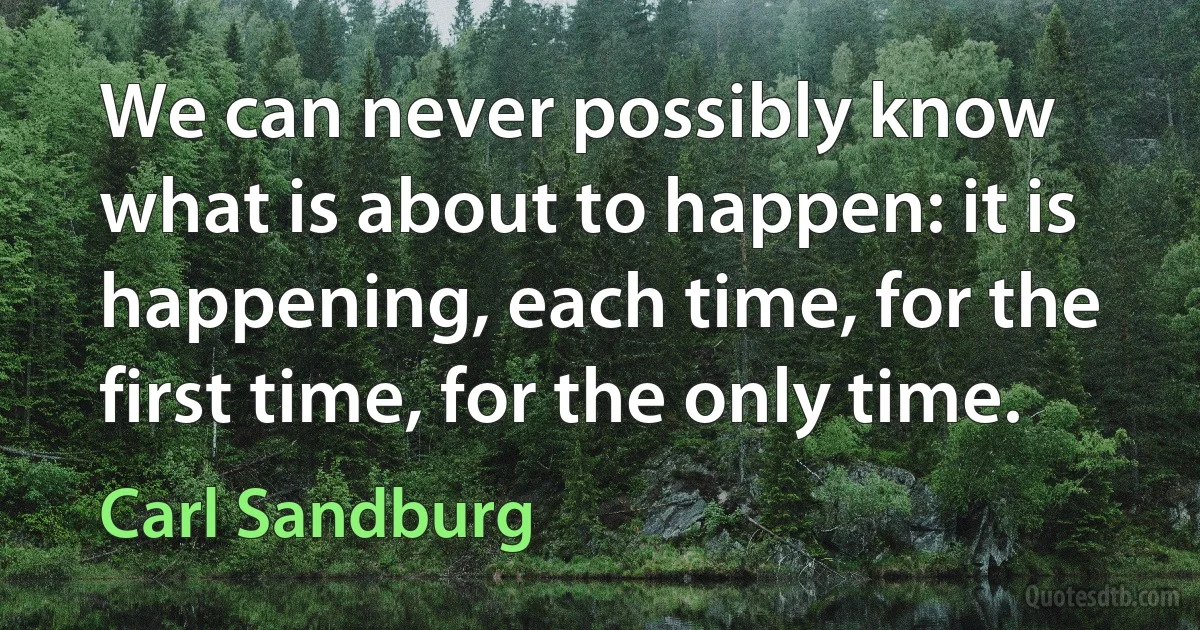 We can never possibly know what is about to happen: it is happening, each time, for the first time, for the only time. (Carl Sandburg)