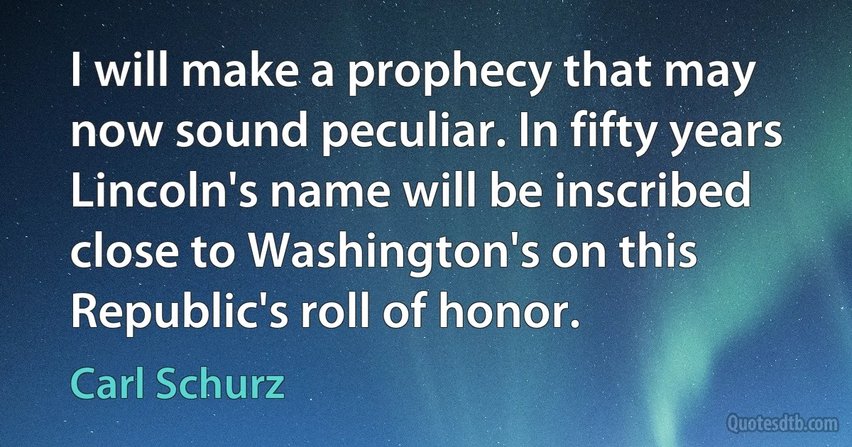 I will make a prophecy that may now sound peculiar. In fifty years Lincoln's name will be inscribed close to Washington's on this Republic's roll of honor. (Carl Schurz)