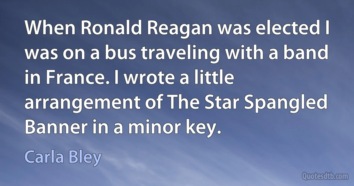 When Ronald Reagan was elected I was on a bus traveling with a band in France. I wrote a little arrangement of The Star Spangled Banner in a minor key. (Carla Bley)