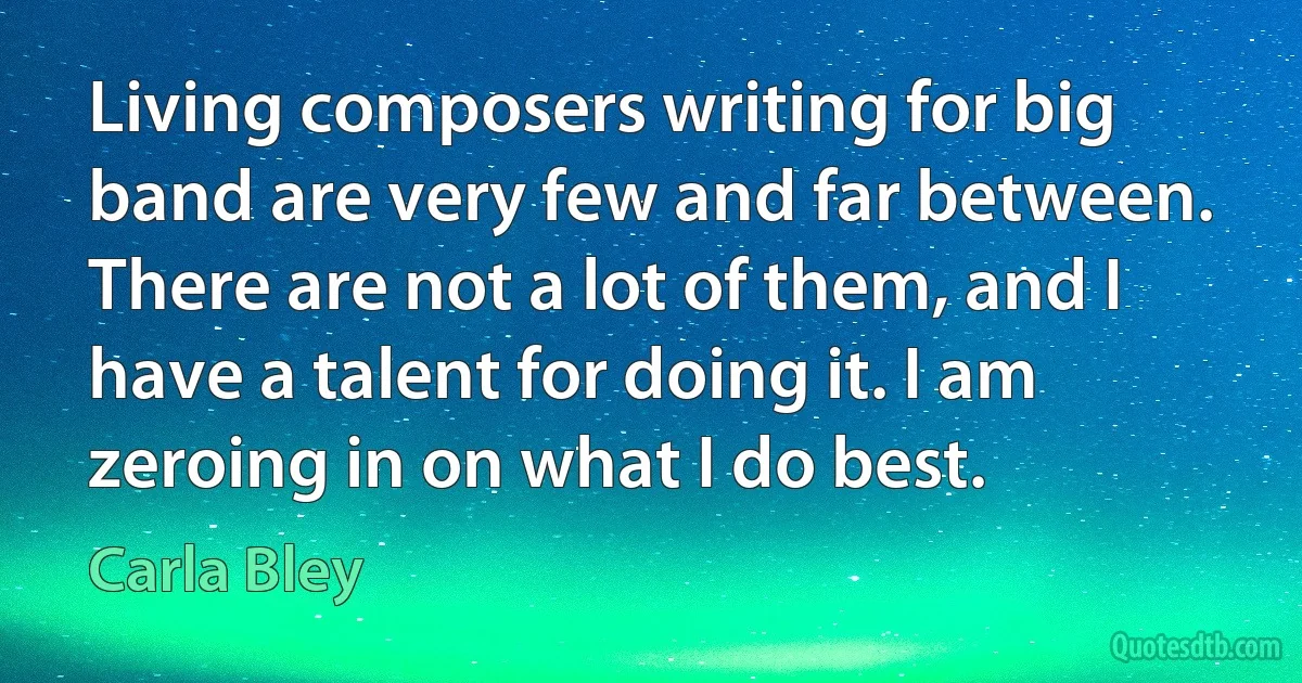 Living composers writing for big band are very few and far between. There are not a lot of them, and I have a talent for doing it. I am zeroing in on what I do best. (Carla Bley)