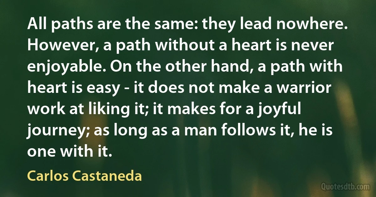 All paths are the same: they lead nowhere. However, a path without a heart is never enjoyable. On the other hand, a path with heart is easy - it does not make a warrior work at liking it; it makes for a joyful journey; as long as a man follows it, he is one with it. (Carlos Castaneda)