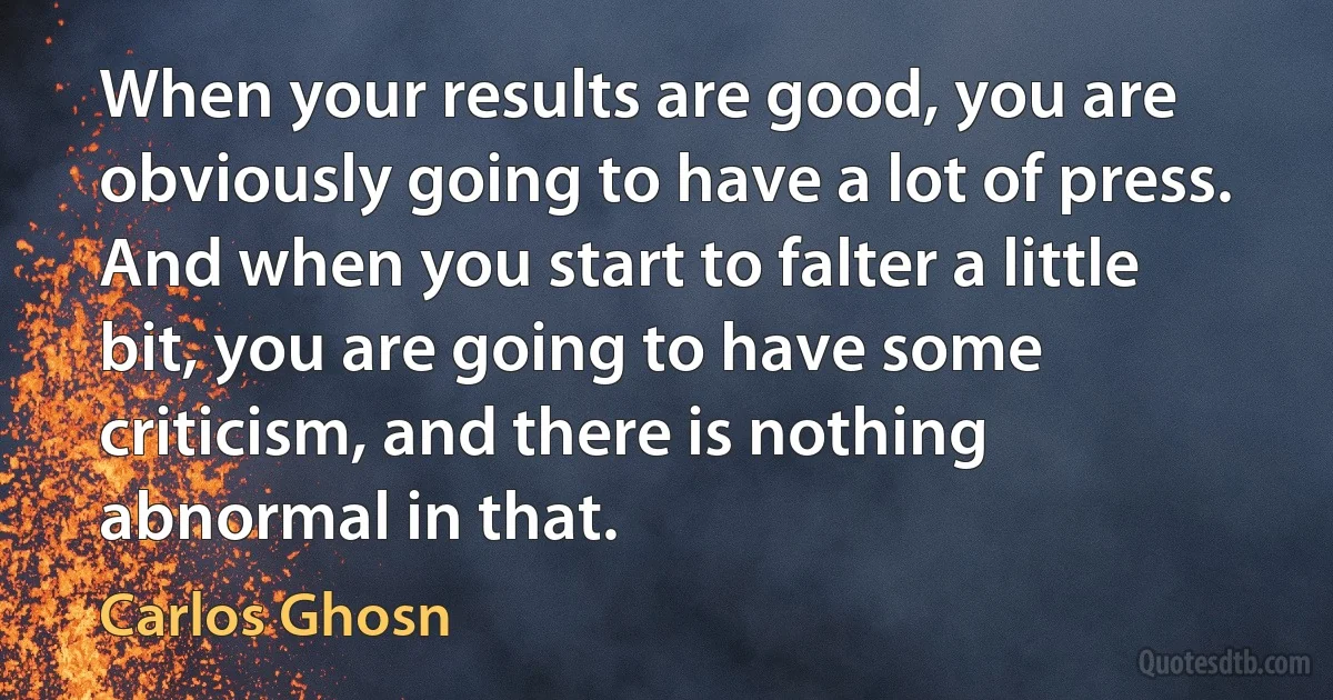 When your results are good, you are obviously going to have a lot of press. And when you start to falter a little bit, you are going to have some criticism, and there is nothing abnormal in that. (Carlos Ghosn)