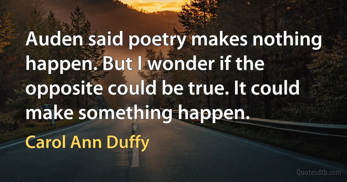 Auden said poetry makes nothing happen. But I wonder if the opposite could be true. It could make something happen. (Carol Ann Duffy)