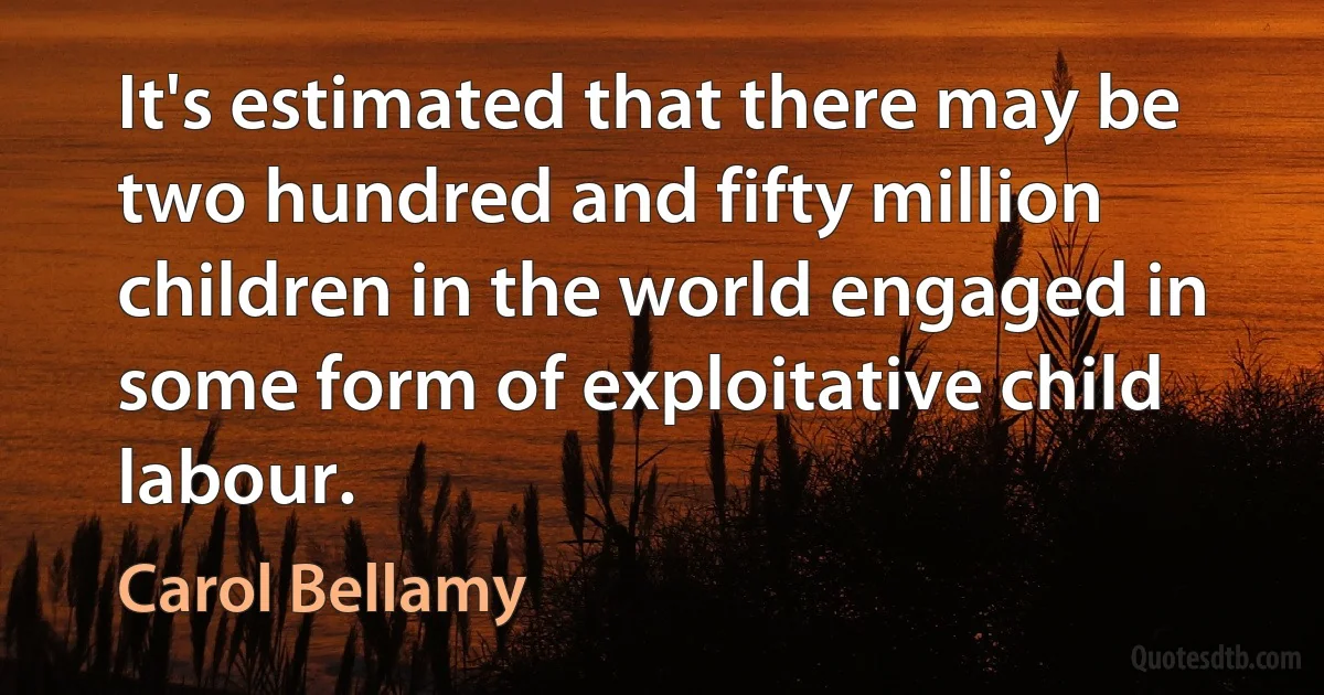 It's estimated that there may be two hundred and fifty million children in the world engaged in some form of exploitative child labour. (Carol Bellamy)