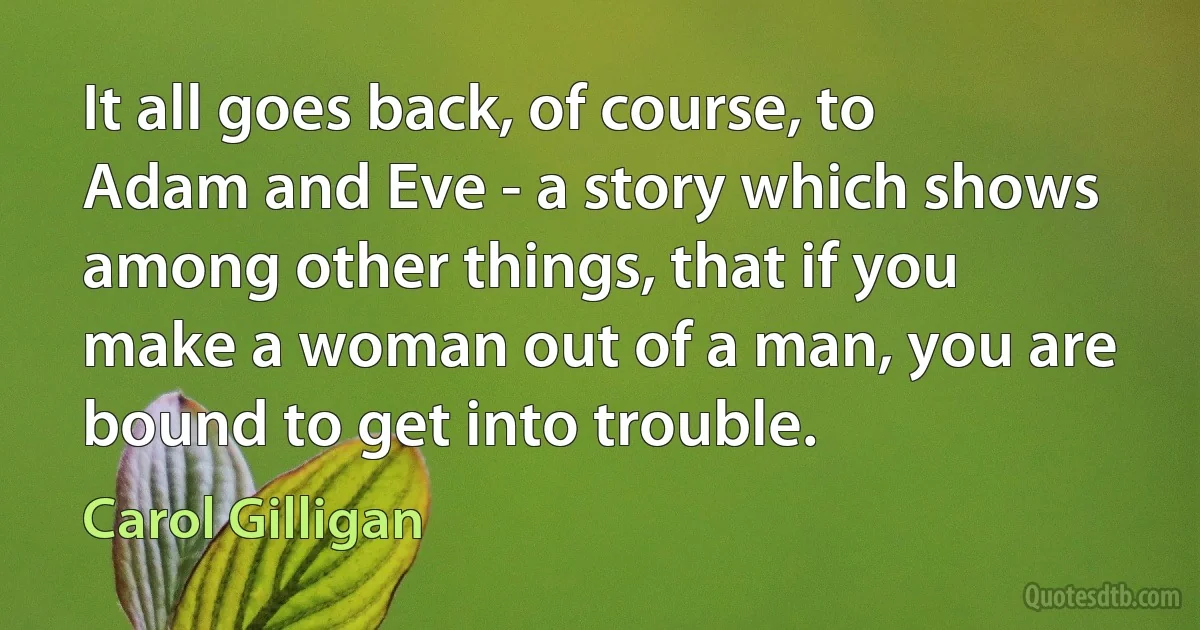 It all goes back, of course, to Adam and Eve - a story which shows among other things, that if you make a woman out of a man, you are bound to get into trouble. (Carol Gilligan)