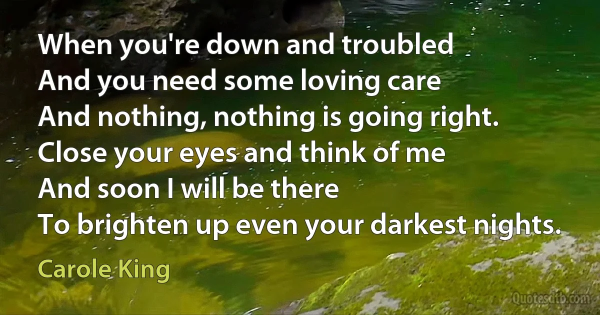 When you're down and troubled
And you need some loving care
And nothing, nothing is going right.
Close your eyes and think of me
And soon I will be there
To brighten up even your darkest nights. (Carole King)