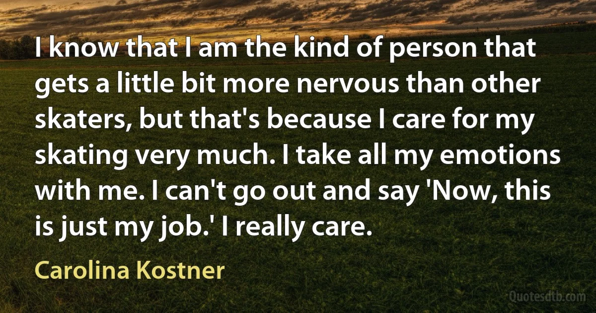 I know that I am the kind of person that gets a little bit more nervous than other skaters, but that's because I care for my skating very much. I take all my emotions with me. I can't go out and say 'Now, this is just my job.' I really care. (Carolina Kostner)