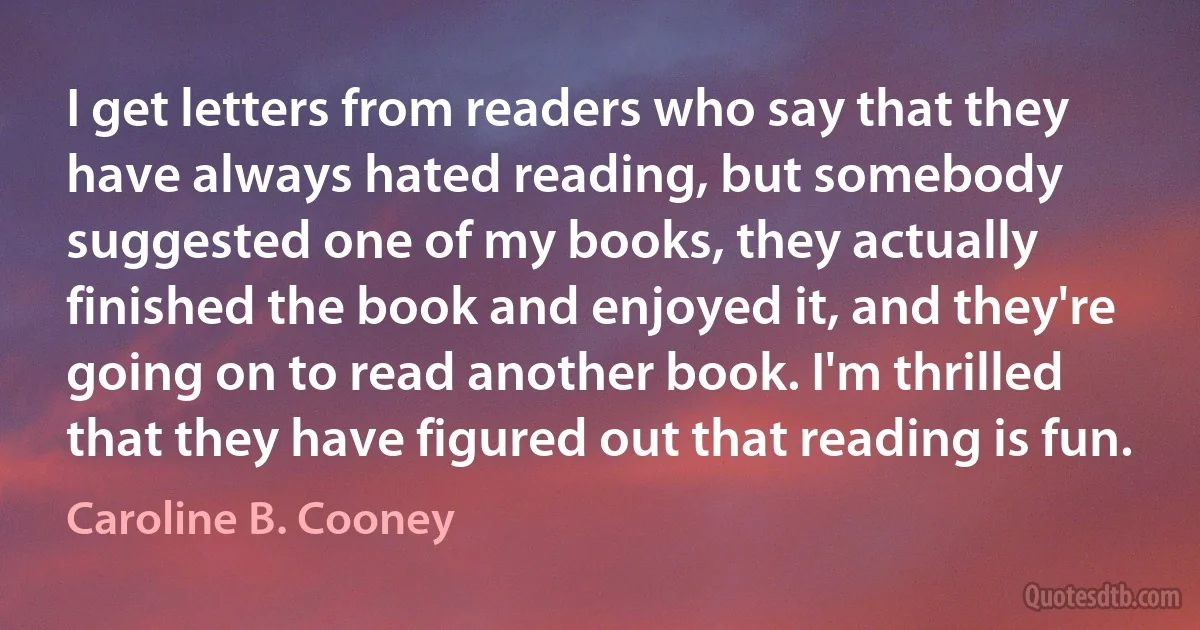 I get letters from readers who say that they have always hated reading, but somebody suggested one of my books, they actually finished the book and enjoyed it, and they're going on to read another book. I'm thrilled that they have figured out that reading is fun. (Caroline B. Cooney)