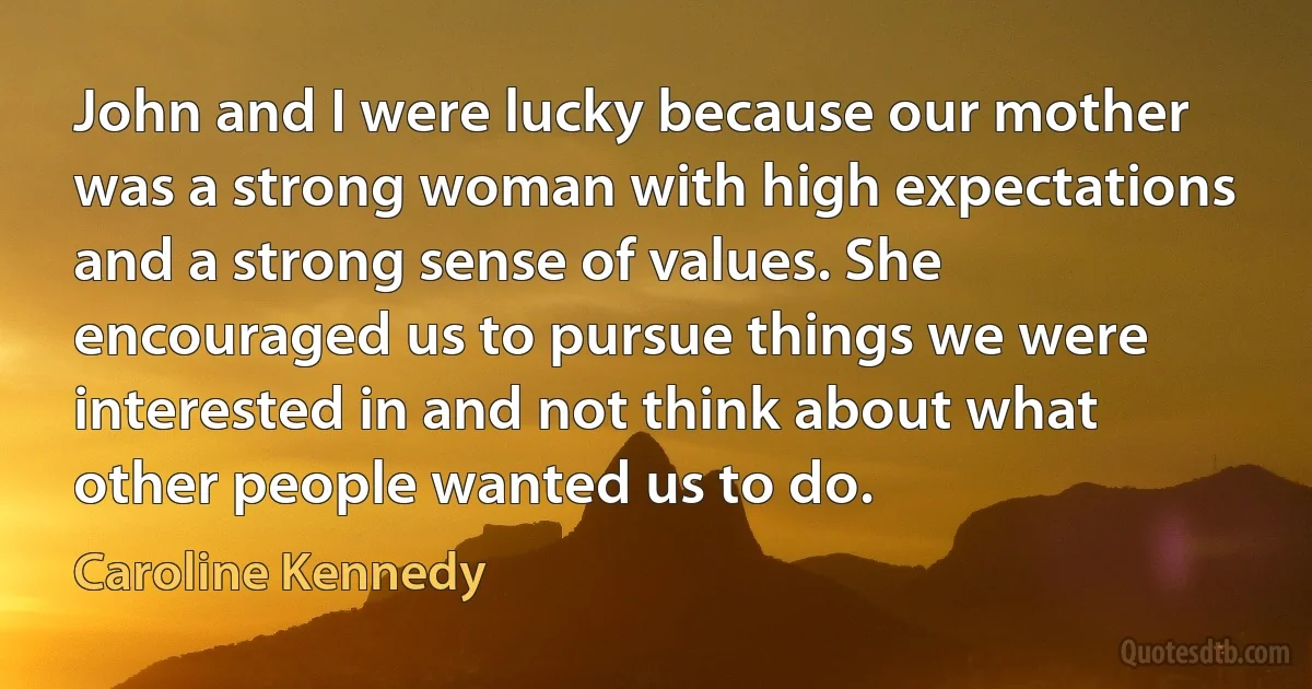 John and I were lucky because our mother was a strong woman with high expectations and a strong sense of values. She encouraged us to pursue things we were interested in and not think about what other people wanted us to do. (Caroline Kennedy)