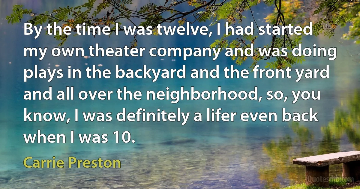 By the time I was twelve, I had started my own theater company and was doing plays in the backyard and the front yard and all over the neighborhood, so, you know, I was definitely a lifer even back when I was 10. (Carrie Preston)