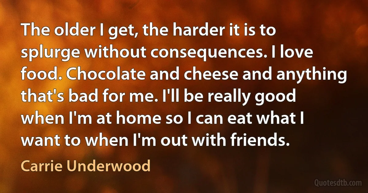 The older I get, the harder it is to splurge without consequences. I love food. Chocolate and cheese and anything that's bad for me. I'll be really good when I'm at home so I can eat what I want to when I'm out with friends. (Carrie Underwood)