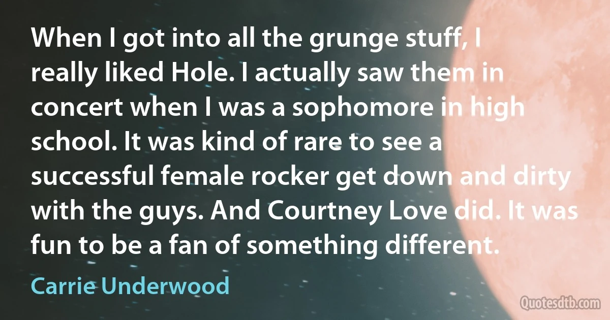 When I got into all the grunge stuff, I really liked Hole. I actually saw them in concert when I was a sophomore in high school. It was kind of rare to see a successful female rocker get down and dirty with the guys. And Courtney Love did. It was fun to be a fan of something different. (Carrie Underwood)