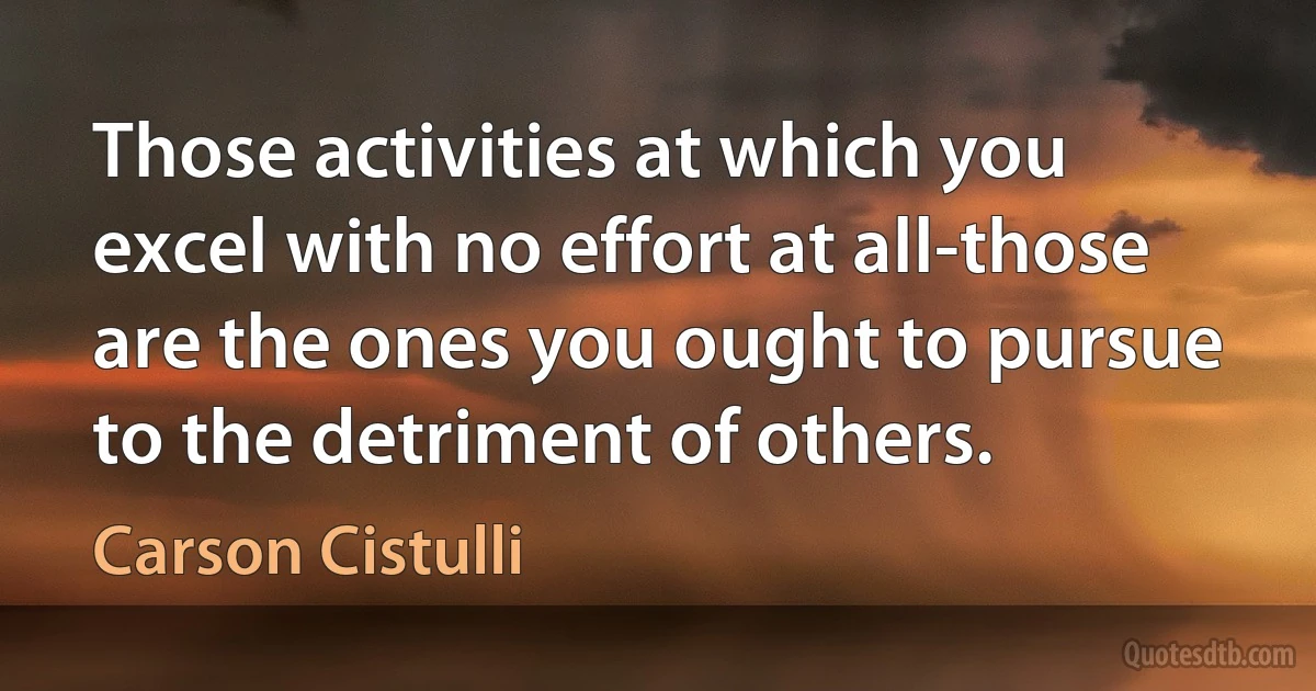 Those activities at which you excel with no effort at all-those are the ones you ought to pursue to the detriment of others. (Carson Cistulli)