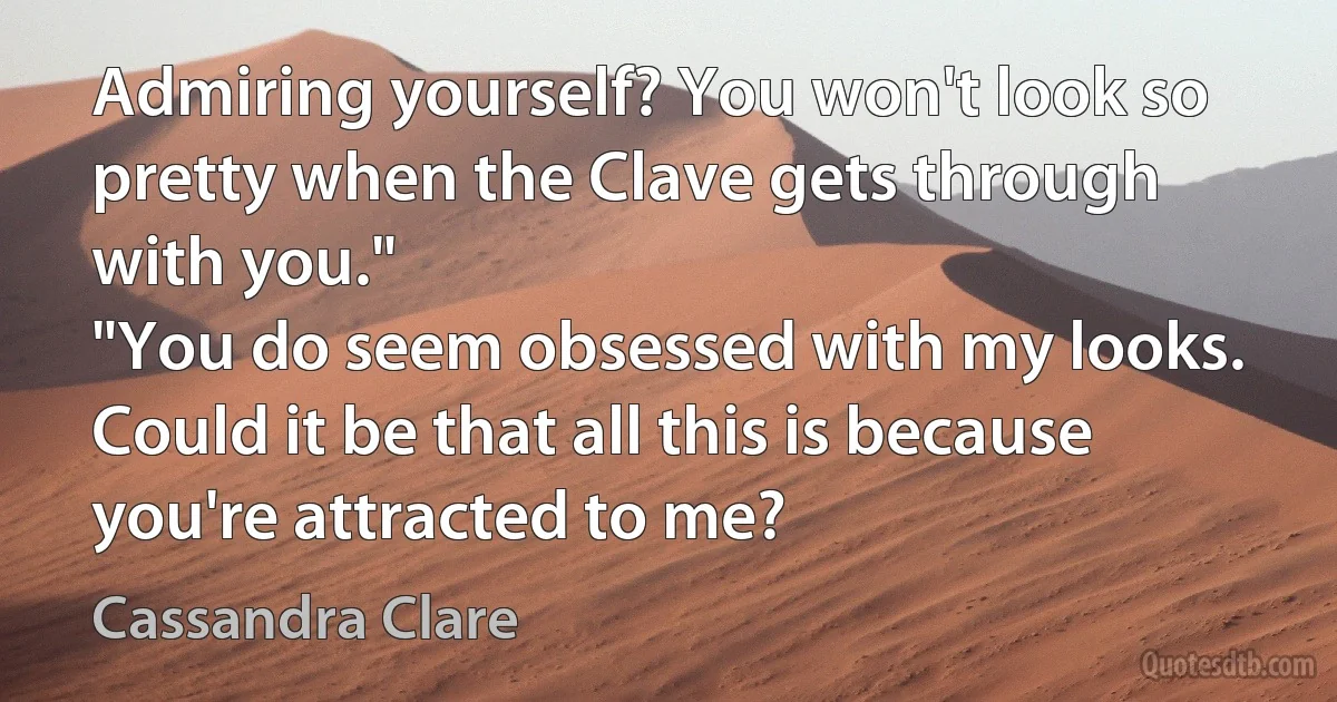 Admiring yourself? You won't look so pretty when the Clave gets through with you."
"You do seem obsessed with my looks. Could it be that all this is because you're attracted to me? (Cassandra Clare)