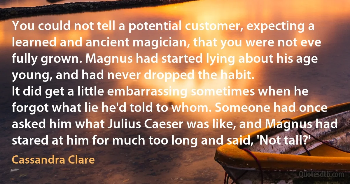 You could not tell a potential customer, expecting a learned and ancient magician, that you were not eve fully grown. Magnus had started lying about his age young, and had never dropped the habit.
It did get a little embarrassing sometimes when he forgot what lie he'd told to whom. Someone had once asked him what Julius Caeser was like, and Magnus had stared at him for much too long and said, 'Not tall?' (Cassandra Clare)