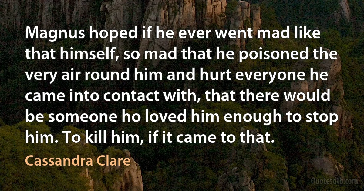 Magnus hoped if he ever went mad like that himself, so mad that he poisoned the very air round him and hurt everyone he came into contact with, that there would be someone ho loved him enough to stop him. To kill him, if it came to that. (Cassandra Clare)