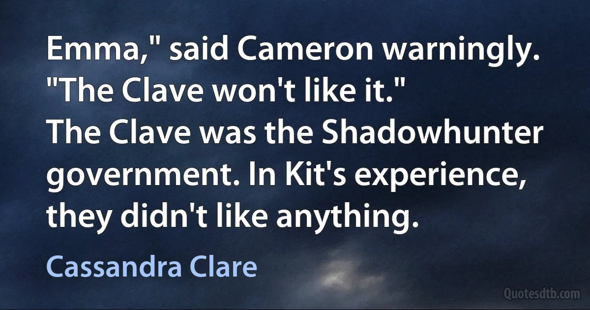 Emma," said Cameron warningly. "The Clave won't like it."
The Clave was the Shadowhunter government. In Kit's experience, they didn't like anything. (Cassandra Clare)