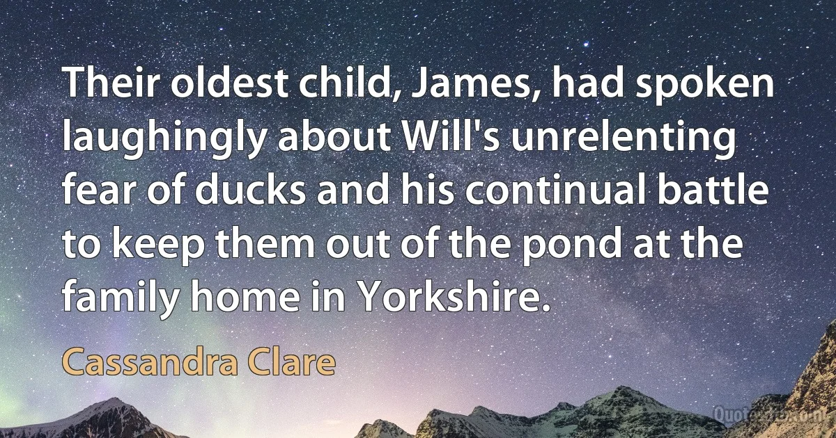 Their oldest child, James, had spoken laughingly about Will's unrelenting fear of ducks and his continual battle to keep them out of the pond at the family home in Yorkshire. (Cassandra Clare)