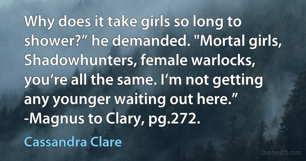 Why does it take girls so long to shower?” he demanded. "Mortal girls, Shadowhunters, female warlocks, you‘re all the same. I‘m not getting any younger waiting out here.”
-Magnus to Clary, pg.272. (Cassandra Clare)