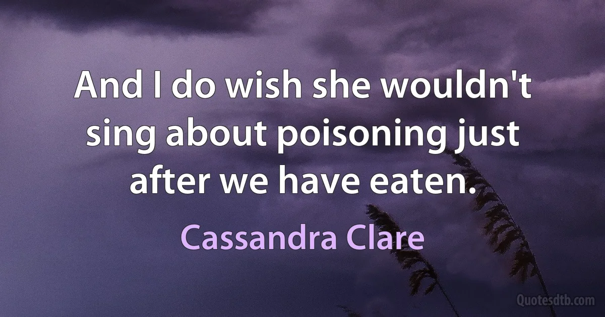 And I do wish she wouldn't sing about poisoning just after we have eaten. (Cassandra Clare)