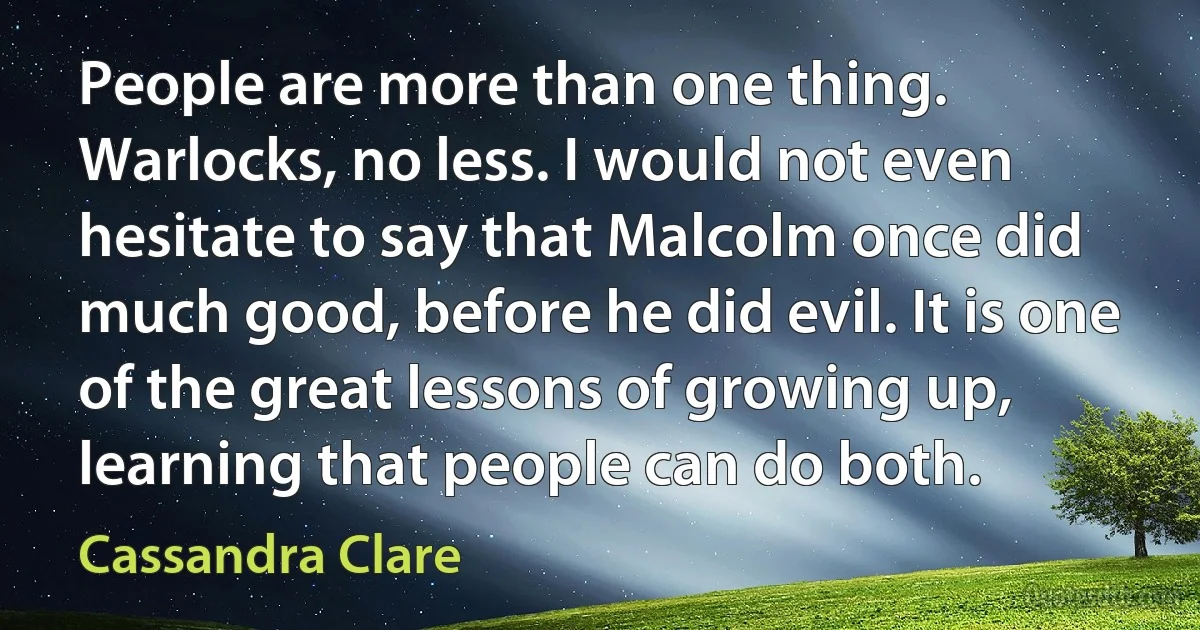 People are more than one thing. Warlocks, no less. I would not even hesitate to say that Malcolm once did much good, before he did evil. It is one of the great lessons of growing up, learning that people can do both. (Cassandra Clare)