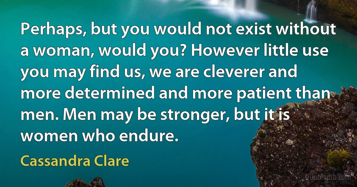 Perhaps, but you would not exist without a woman, would you? However little use you may find us, we are cleverer and more determined and more patient than men. Men may be stronger, but it is women who endure. (Cassandra Clare)