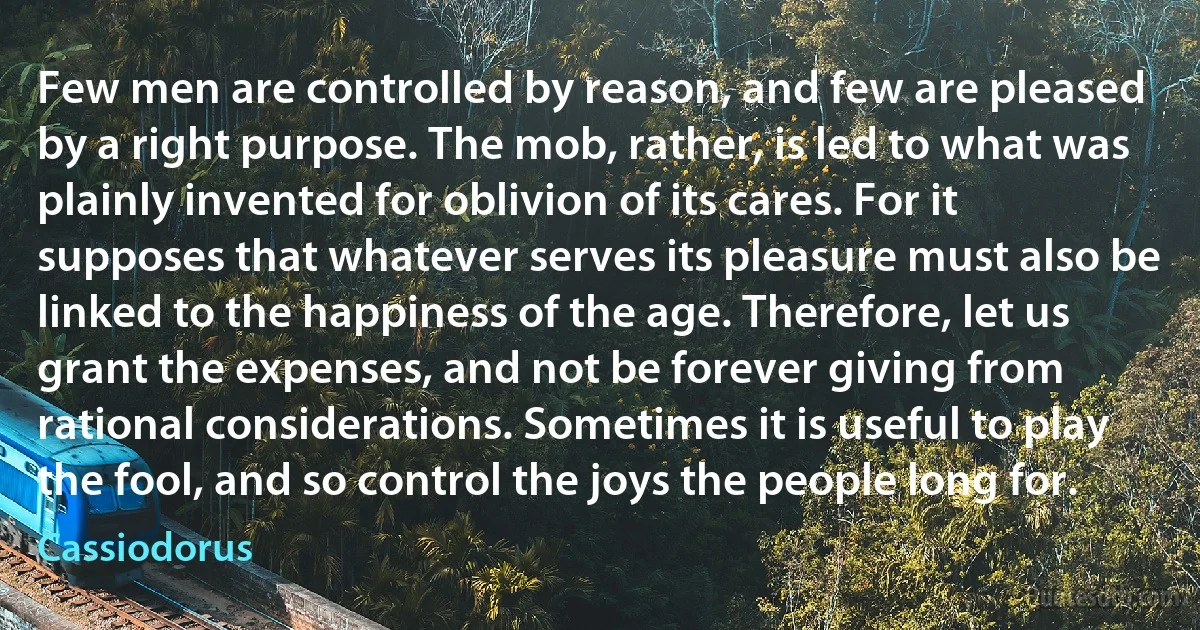 Few men are controlled by reason, and few are pleased by a right purpose. The mob, rather, is led to what was plainly invented for oblivion of its cares. For it supposes that whatever serves its pleasure must also be linked to the happiness of the age. Therefore, let us grant the expenses, and not be forever giving from rational considerations. Sometimes it is useful to play the fool, and so control the joys the people long for. (Cassiodorus)