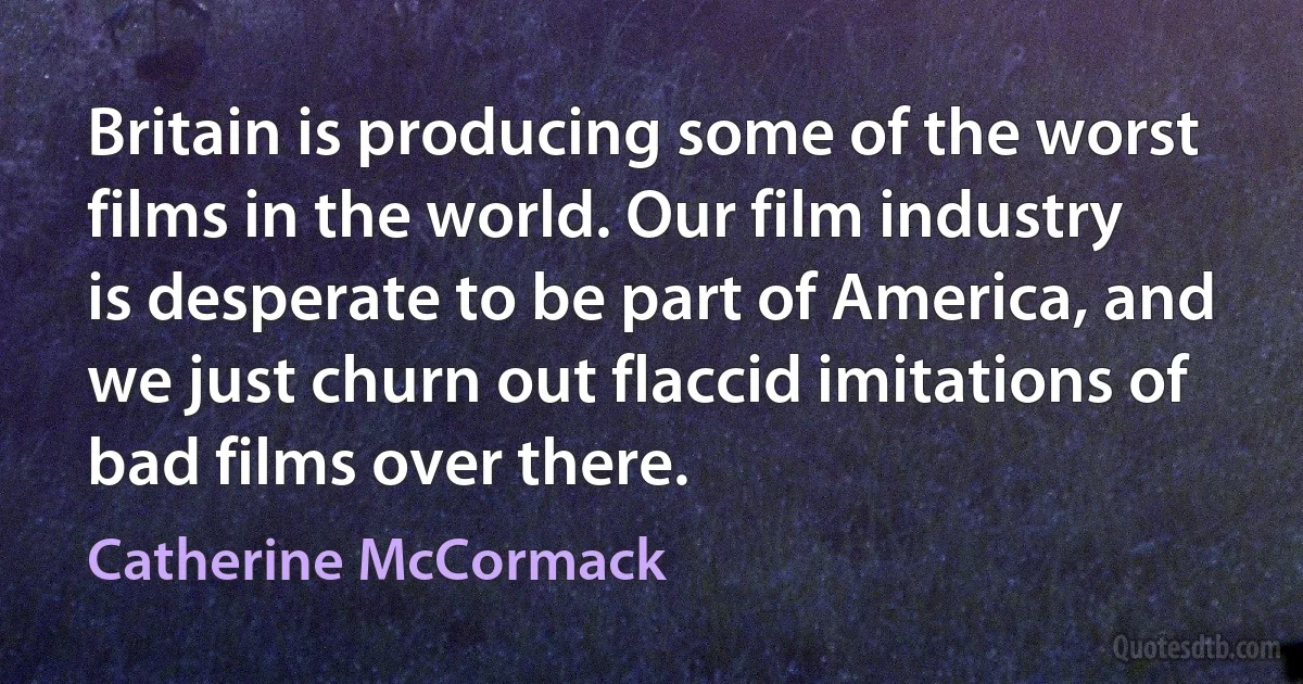 Britain is producing some of the worst films in the world. Our film industry is desperate to be part of America, and we just churn out flaccid imitations of bad films over there. (Catherine McCormack)