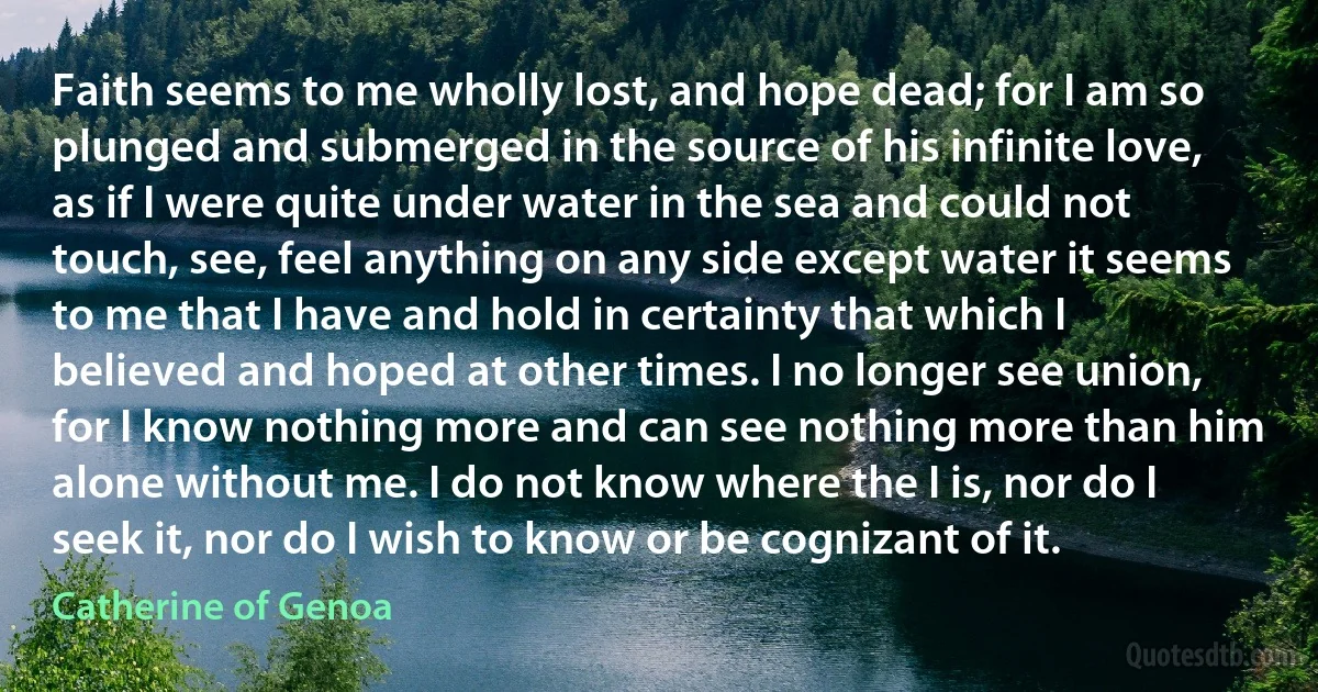 Faith seems to me wholly lost, and hope dead; for I am so plunged and submerged in the source of his infinite love, as if I were quite under water in the sea and could not touch, see, feel anything on any side except water it seems to me that I have and hold in certainty that which I believed and hoped at other times. I no longer see union, for I know nothing more and can see nothing more than him alone without me. I do not know where the I is, nor do I seek it, nor do I wish to know or be cognizant of it. (Catherine of Genoa)