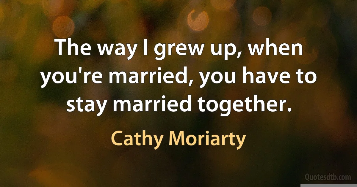 The way I grew up, when you're married, you have to stay married together. (Cathy Moriarty)