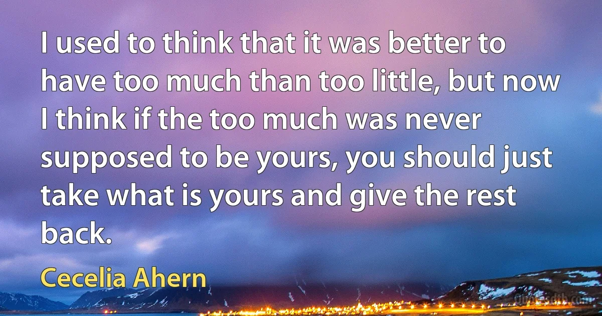 I used to think that it was better to have too much than too little, but now I think if the too much was never supposed to be yours, you should just take what is yours and give the rest back. (Cecelia Ahern)