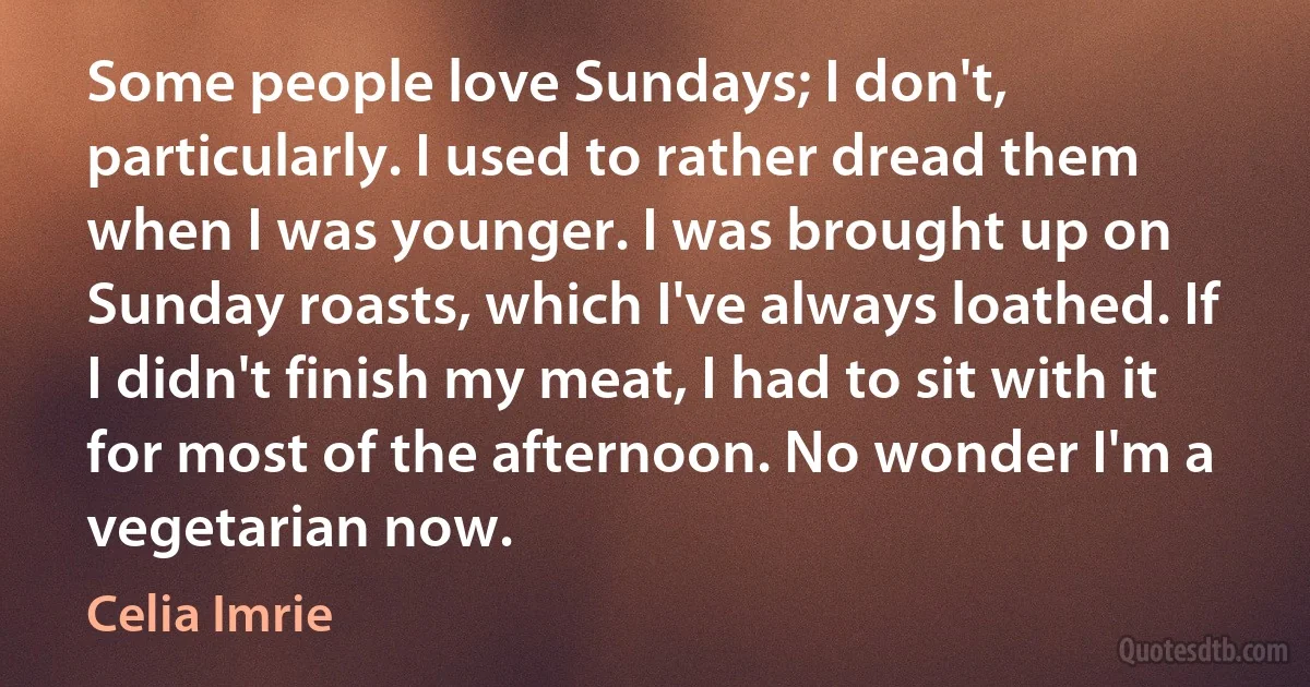 Some people love Sundays; I don't, particularly. I used to rather dread them when I was younger. I was brought up on Sunday roasts, which I've always loathed. If I didn't finish my meat, I had to sit with it for most of the afternoon. No wonder I'm a vegetarian now. (Celia Imrie)