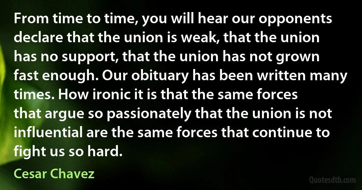 From time to time, you will hear our opponents declare that the union is weak, that the union has no support, that the union has not grown fast enough. Our obituary has been written many times. How ironic it is that the same forces that argue so passionately that the union is not influential are the same forces that continue to fight us so hard. (Cesar Chavez)