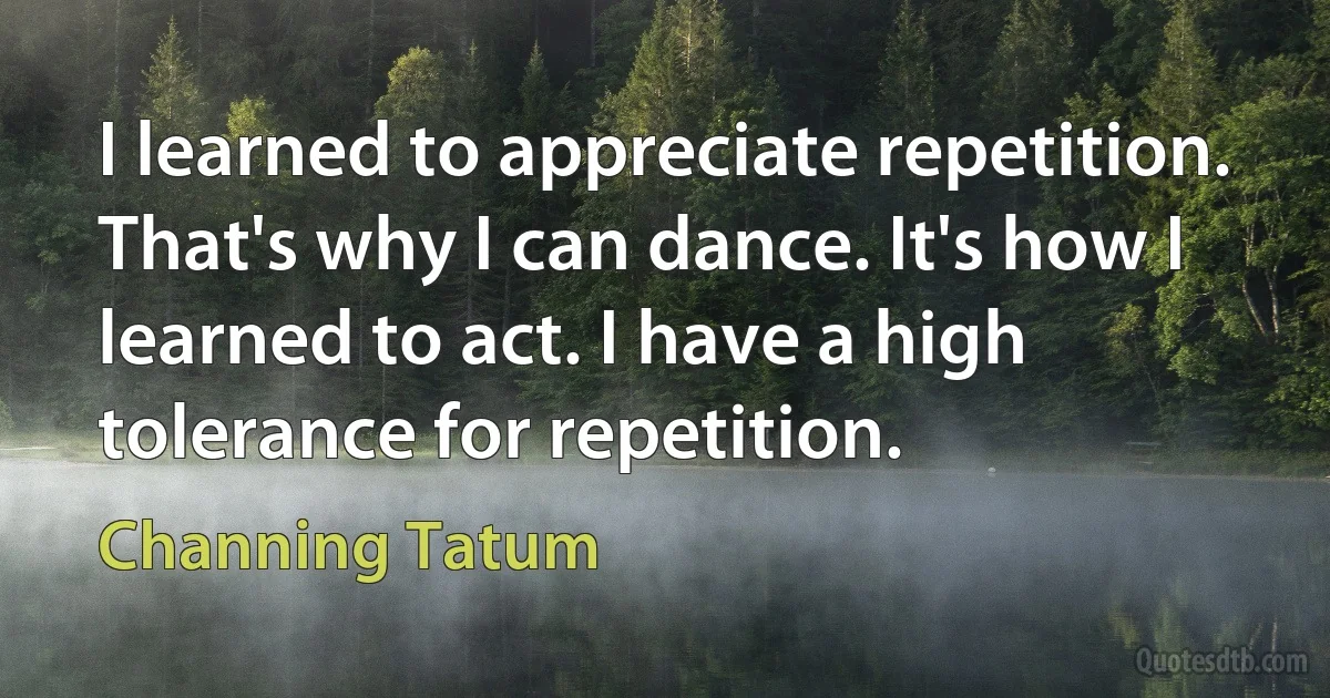 I learned to appreciate repetition. That's why I can dance. It's how I learned to act. I have a high tolerance for repetition. (Channing Tatum)