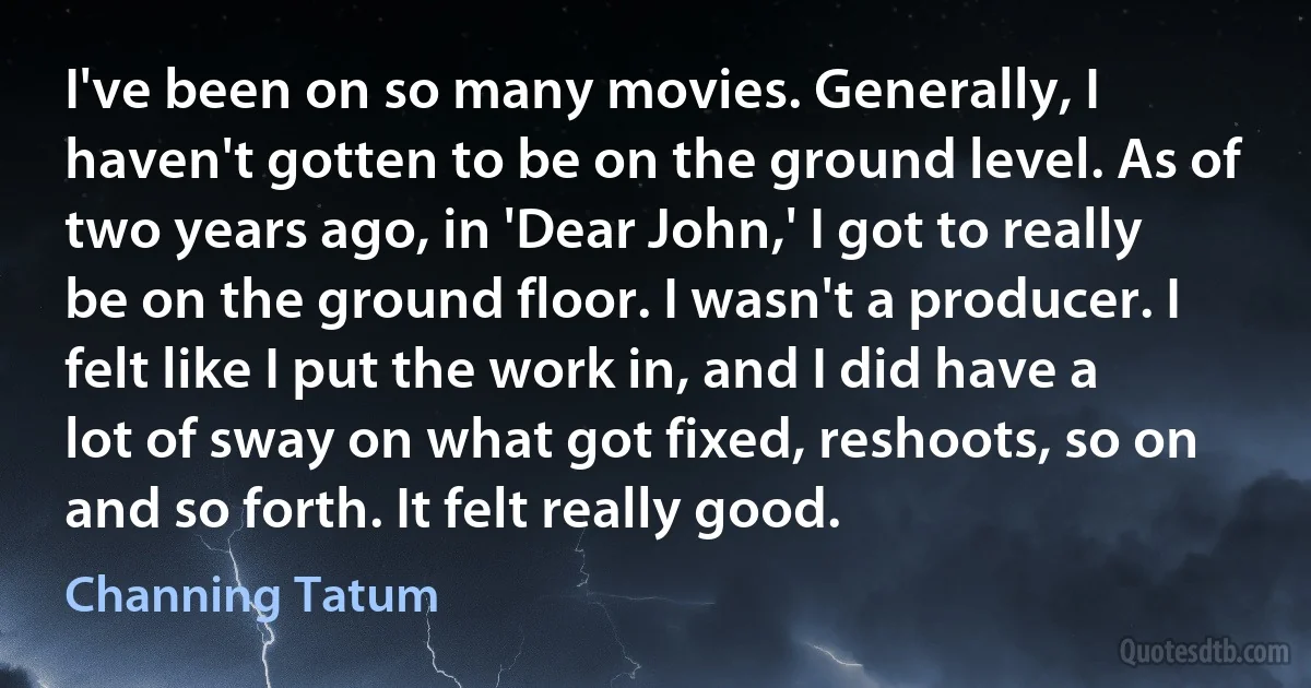 I've been on so many movies. Generally, I haven't gotten to be on the ground level. As of two years ago, in 'Dear John,' I got to really be on the ground floor. I wasn't a producer. I felt like I put the work in, and I did have a lot of sway on what got fixed, reshoots, so on and so forth. It felt really good. (Channing Tatum)