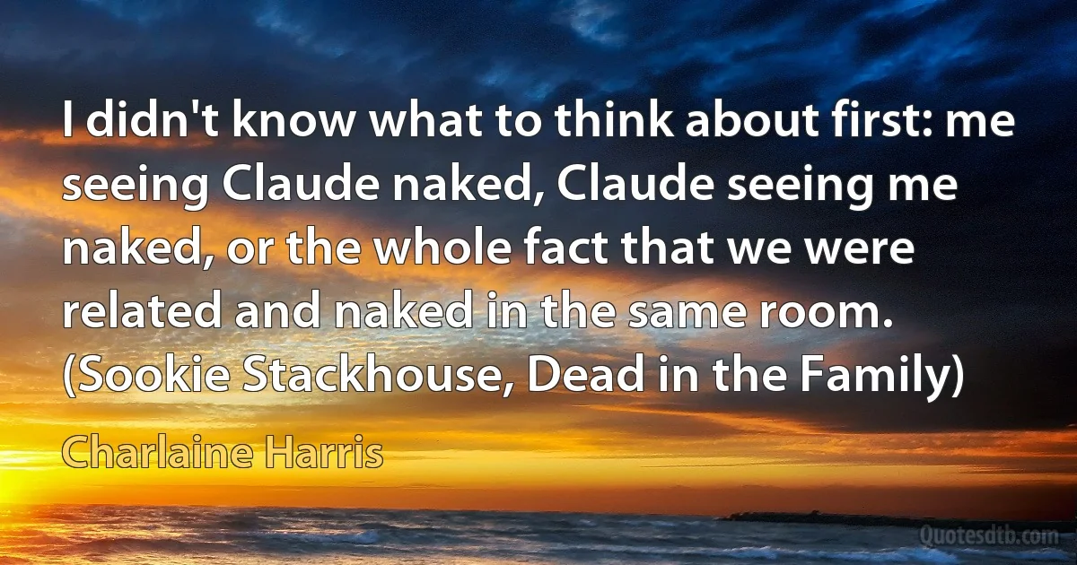 I didn't know what to think about first: me seeing Claude naked, Claude seeing me naked, or the whole fact that we were related and naked in the same room.
(Sookie Stackhouse, Dead in the Family) (Charlaine Harris)