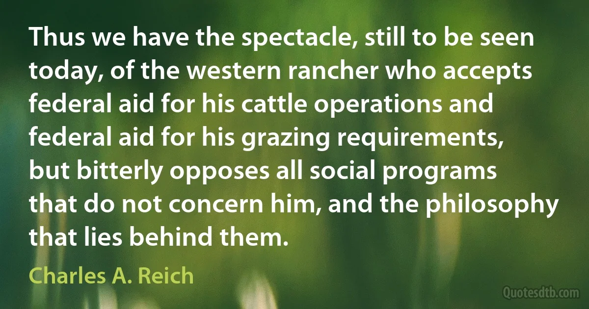 Thus we have the spectacle, still to be seen today, of the western rancher who accepts federal aid for his cattle operations and federal aid for his grazing requirements, but bitterly opposes all social programs that do not concern him, and the philosophy that lies behind them. (Charles A. Reich)