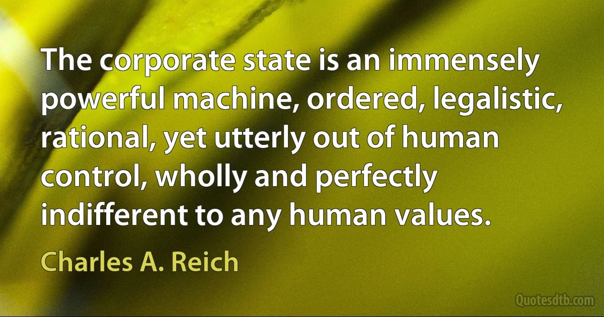 The corporate state is an immensely powerful machine, ordered, legalistic, rational, yet utterly out of human control, wholly and perfectly indifferent to any human values. (Charles A. Reich)