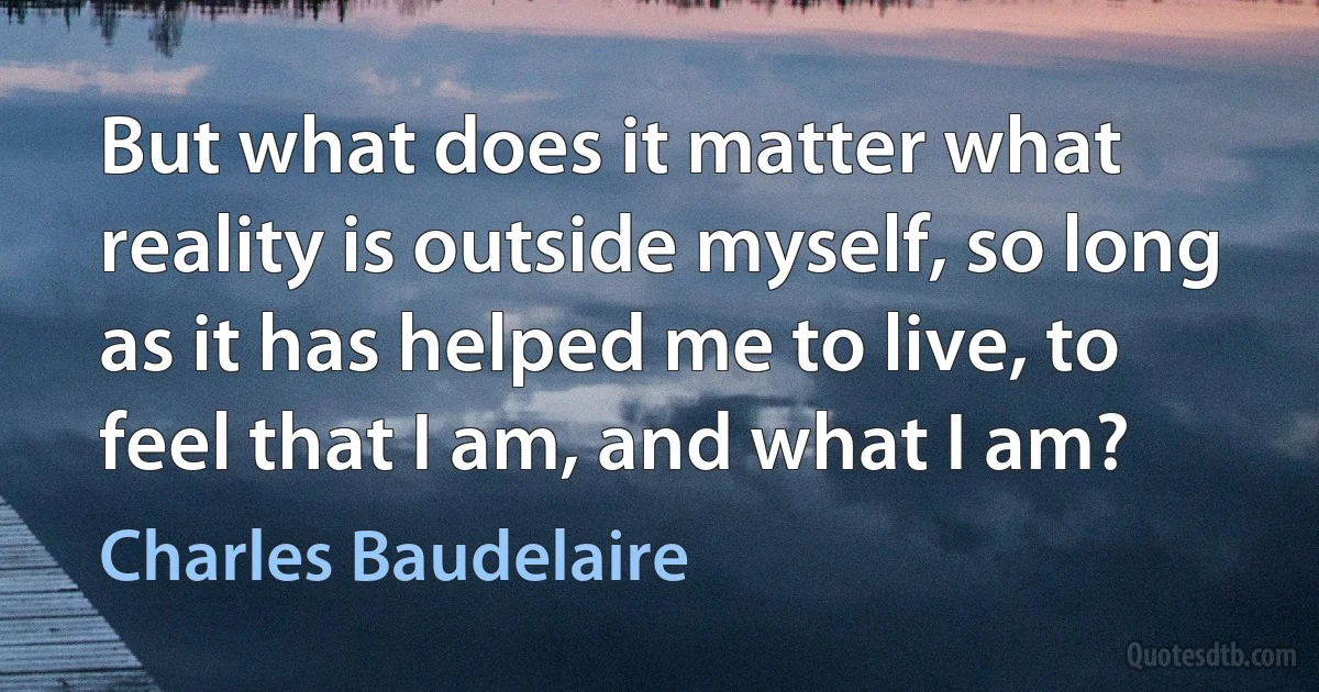 But what does it matter what reality is outside myself, so long as it has helped me to live, to feel that I am, and what I am? (Charles Baudelaire)