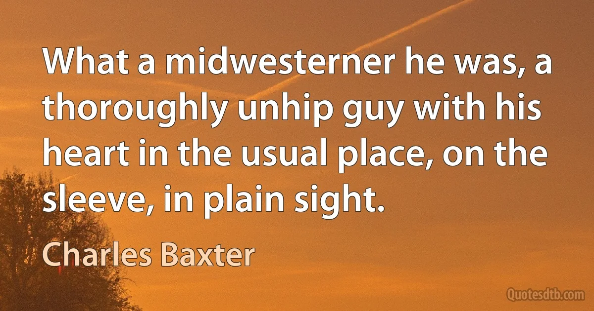 What a midwesterner he was, a thoroughly unhip guy with his heart in the usual place, on the sleeve, in plain sight. (Charles Baxter)