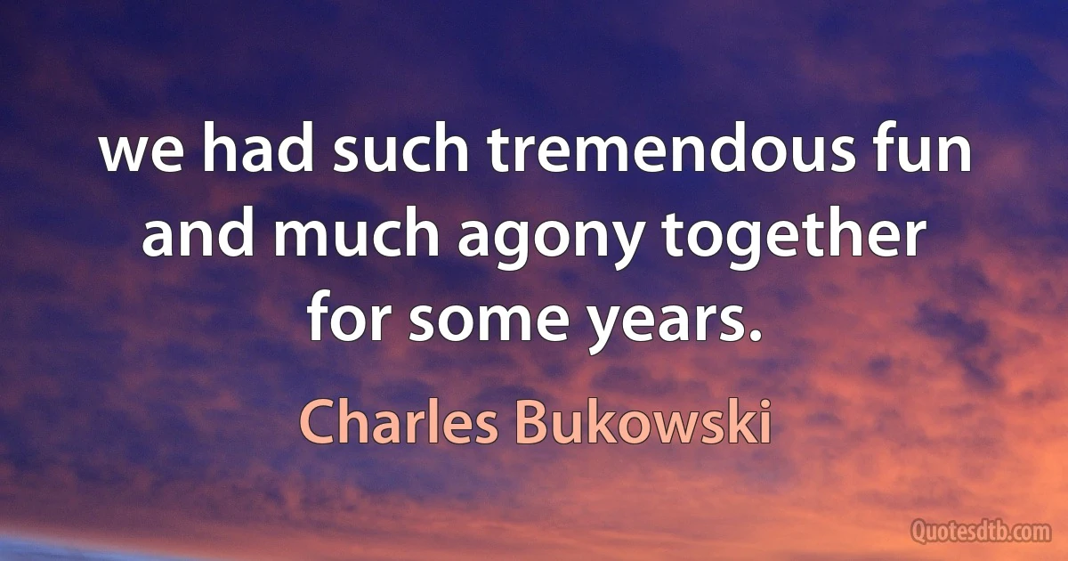 we had such tremendous fun
and much agony together
for some years. (Charles Bukowski)