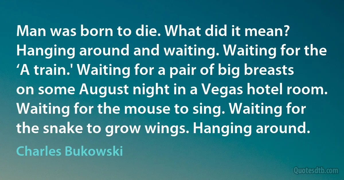 Man was born to die. What did it mean? Hanging around and waiting. Waiting for the ‘A train.' Waiting for a pair of big breasts on some August night in a Vegas hotel room. Waiting for the mouse to sing. Waiting for the snake to grow wings. Hanging around. (Charles Bukowski)