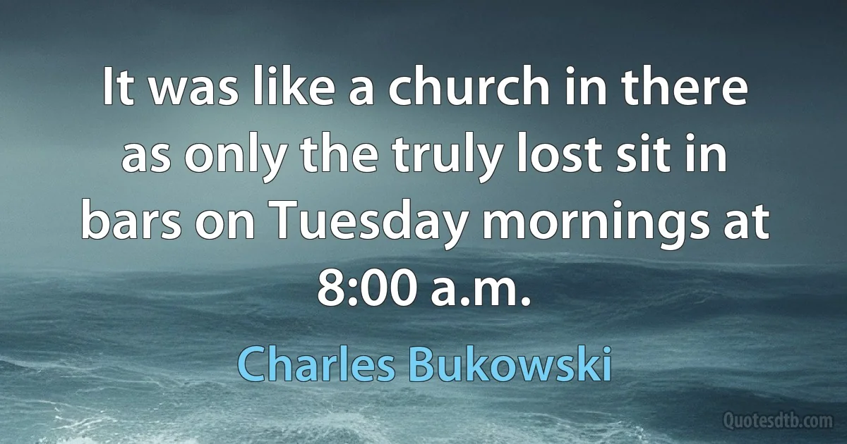 It was like a church in there as only the truly lost sit in bars on Tuesday mornings at 8:00 a.m. (Charles Bukowski)