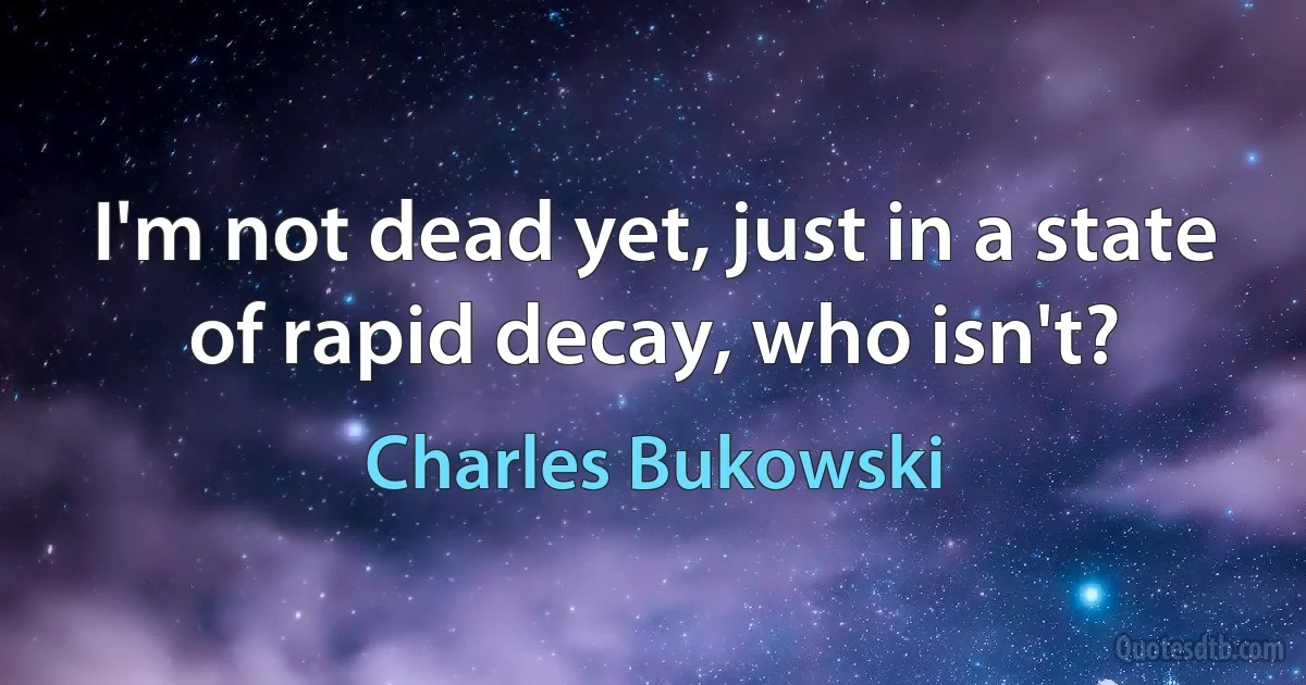 I'm not dead yet, just in a state of rapid decay, who isn't? (Charles Bukowski)