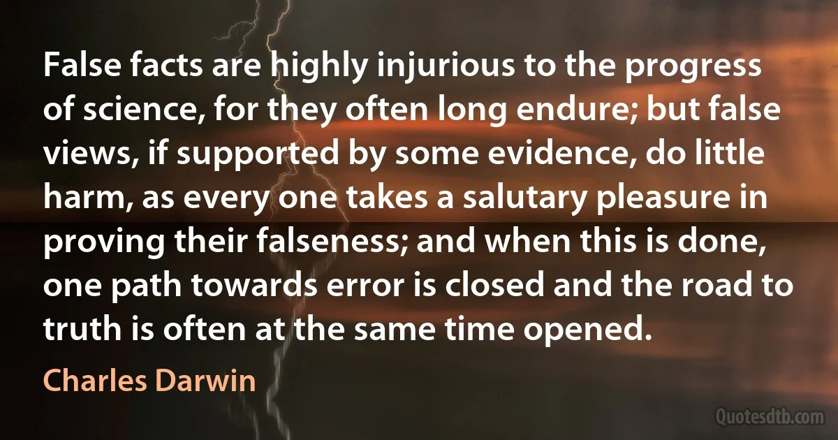 False facts are highly injurious to the progress of science, for they often long endure; but false views, if supported by some evidence, do little harm, as every one takes a salutary pleasure in proving their falseness; and when this is done, one path towards error is closed and the road to truth is often at the same time opened. (Charles Darwin)