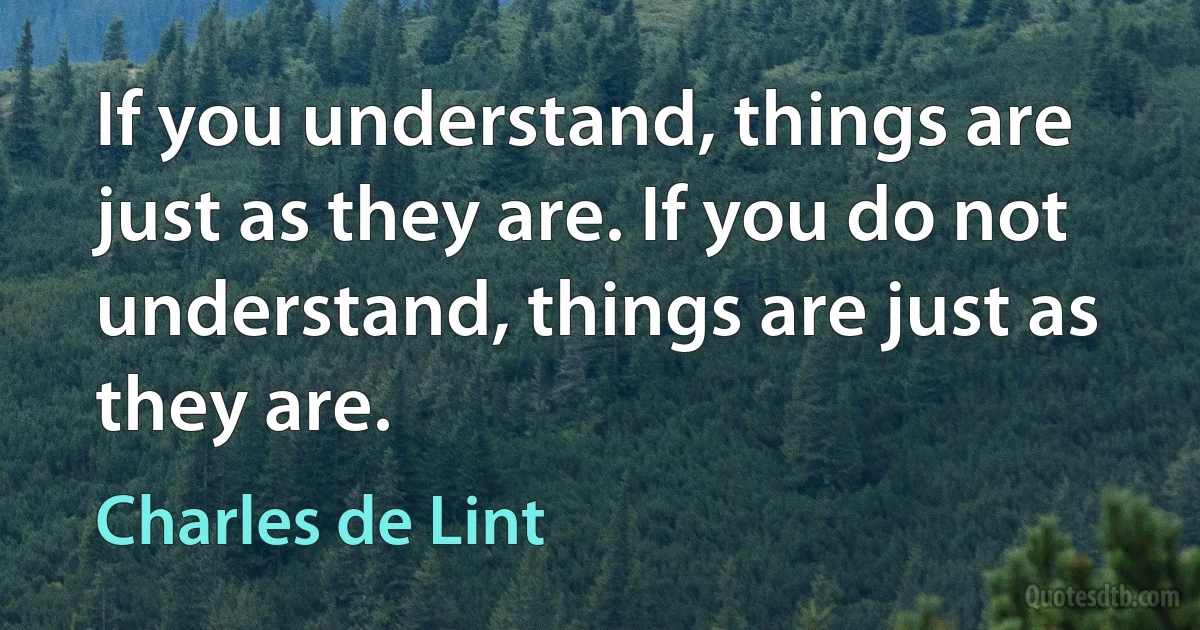 If you understand, things are just as they are. If you do not understand, things are just as they are. (Charles de Lint)