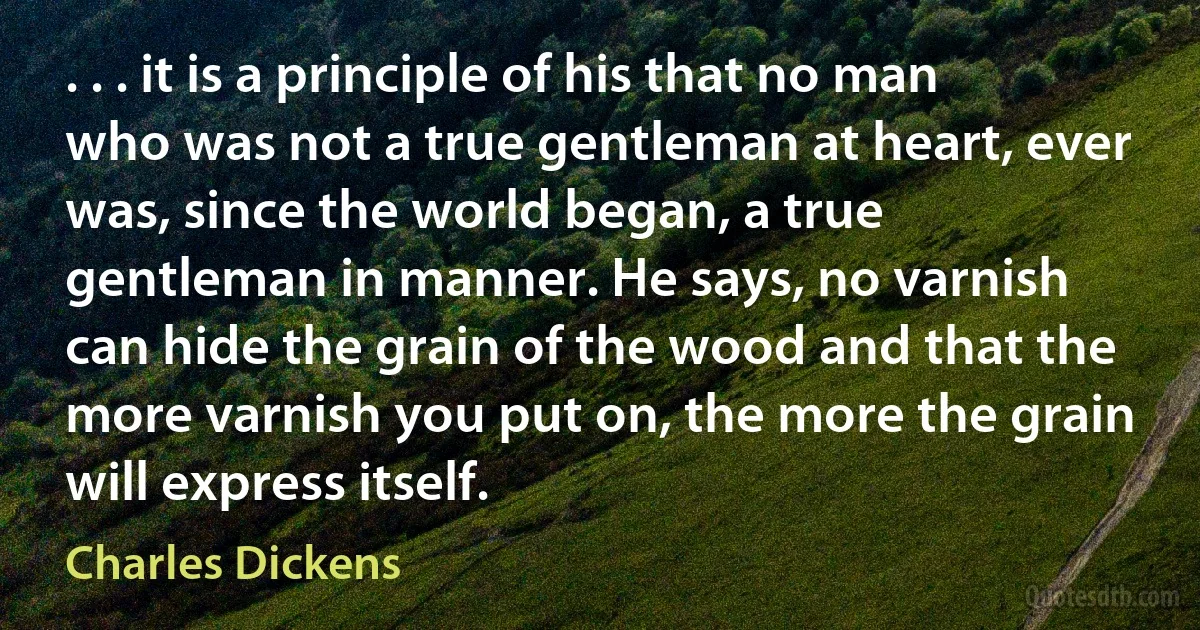 . . . it is a principle of his that no man who was not a true gentleman at heart, ever was, since the world began, a true gentleman in manner. He says, no varnish can hide the grain of the wood and that the more varnish you put on, the more the grain will express itself. (Charles Dickens)