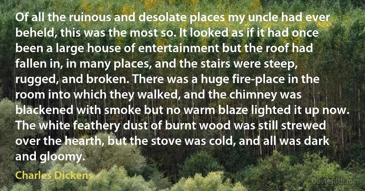 Of all the ruinous and desolate places my uncle had ever beheld, this was the most so. It looked as if it had once been a large house of entertainment but the roof had fallen in, in many places, and the stairs were steep, rugged, and broken. There was a huge fire-place in the room into which they walked, and the chimney was blackened with smoke but no warm blaze lighted it up now. The white feathery dust of burnt wood was still strewed over the hearth, but the stove was cold, and all was dark and gloomy. (Charles Dickens)