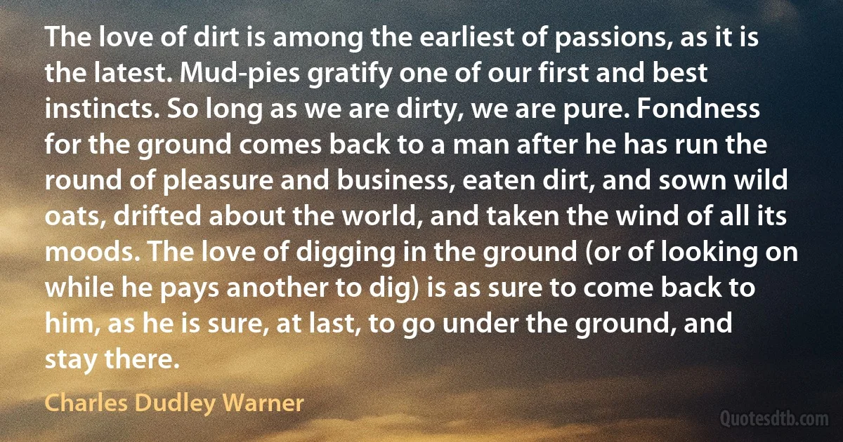 The love of dirt is among the earliest of passions, as it is the latest. Mud-pies gratify one of our first and best instincts. So long as we are dirty, we are pure. Fondness for the ground comes back to a man after he has run the round of pleasure and business, eaten dirt, and sown wild oats, drifted about the world, and taken the wind of all its moods. The love of digging in the ground (or of looking on while he pays another to dig) is as sure to come back to him, as he is sure, at last, to go under the ground, and stay there. (Charles Dudley Warner)