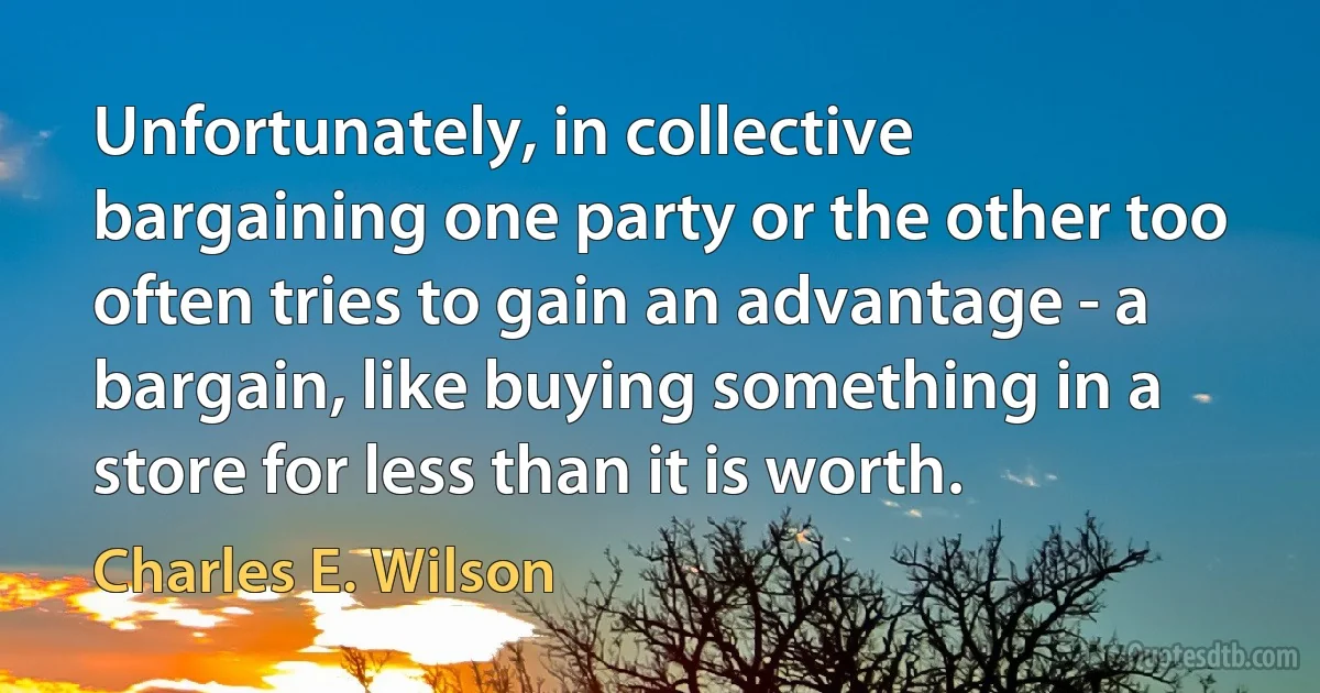 Unfortunately, in collective bargaining one party or the other too often tries to gain an advantage - a bargain, like buying something in a store for less than it is worth. (Charles E. Wilson)